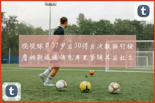现役球员37岁后30得分次数排行榜詹姆斯遥遥领先库里紧随其后杜兰特位列第三