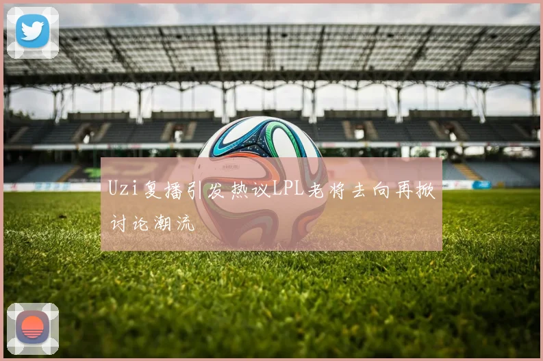 Uzi复播引发热议LPL老将去向再掀讨论潮流