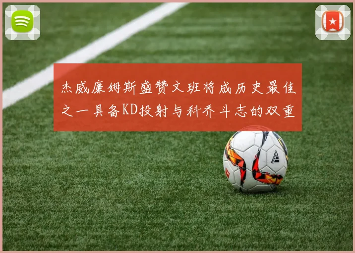 杰威廉姆斯盛赞文班将成历史最佳之一具备KD投射与科乔斗志的双重优势