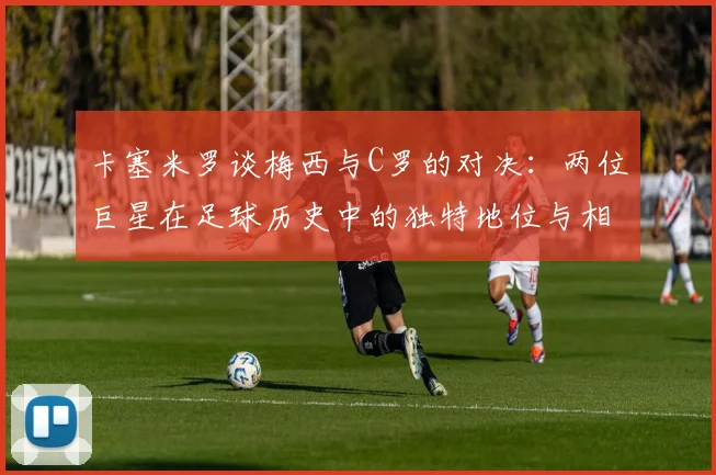卡塞米罗谈梅西与C罗的对决：两位巨星在足球历史中的独特地位与相互激励