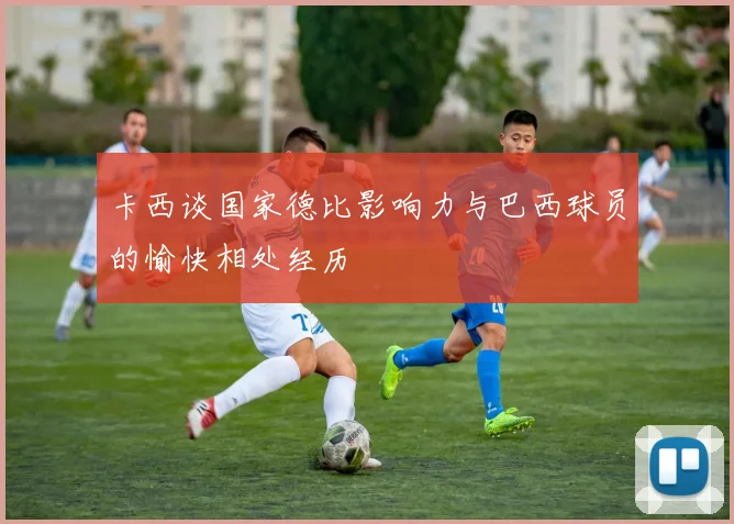卡西谈国家德比影响力与巴西球员的愉快相处经历