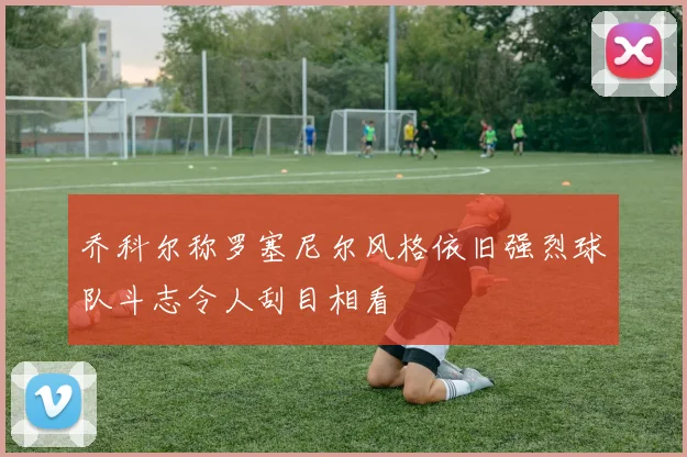 乔科尔称罗塞尼尔风格依旧强烈球队斗志令人刮目相看