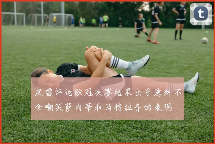 皮雷评论欧冠决赛结果出乎意料不会嘲笑萨内蒂和马特拉齐的表现