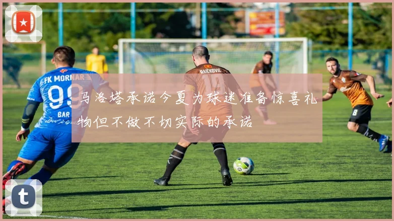 马洛塔承诺今夏为球迷准备惊喜礼物但不做不切实际的承诺