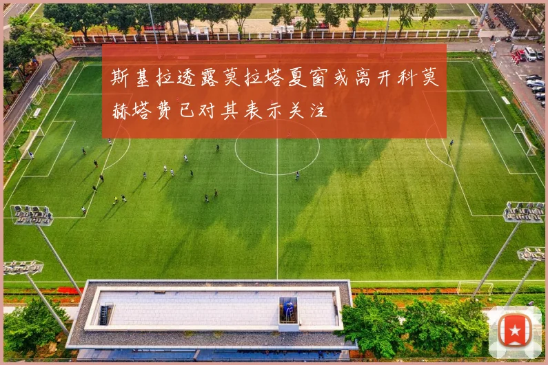 斯基拉透露莫拉塔夏窗或离开科莫赫塔费已对其表示关注