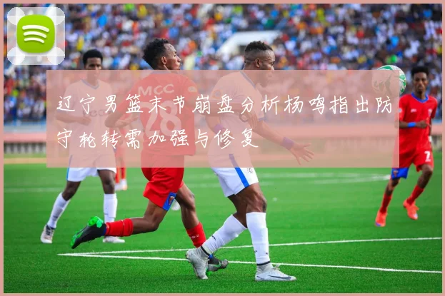 辽宁男篮末节崩盘分析杨鸣指出防守轮转需加强与修复