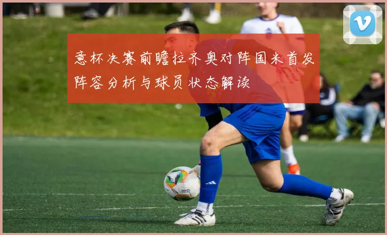 意杯决赛前瞻拉齐奥对阵国米首发阵容分析与球员状态解读