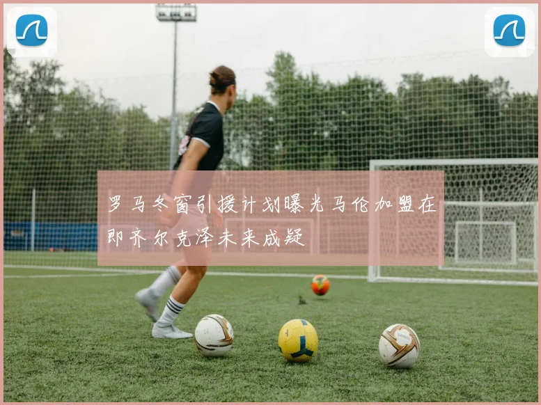罗马冬窗引援计划曝光马伦加盟在即齐尔克泽未来成疑